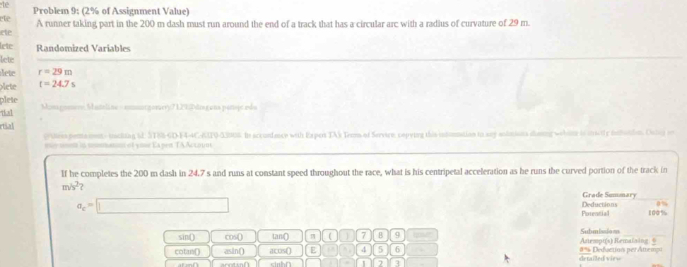 te Problem 9; (2% of Assignment Value) 
ête 
A runner taking part in the 200 m dash must run around the end of a track that has a circular arc with a radius of curvature of 29 m. 
ete 
lete Randomized Variables 
lete 
lete r=29m
plete t=24.7s
plete 
tial Montgomere, Muteline = smurgorery7 1292drag ons persjc rdu 
rtial 
grtiees penta mnt- tcking id. ST88-GD-F4-4CAF0-53006. In sccordence with Expert TAX Terms of Service, copying this insumnation to say solutions diaing wehine is strictly inbotion. Oning r 
my umen in nmmatnt of your Expen TAAccount 
If he completes the 200 m dash in 24.7 s and runs at constant speed throughout the race, what is his centripetal acceleration as he runs the curved portion of the track in
m/s^2 ? 
Grade Summary
a_c=□
Deductions α%
Putential 100%
sin() Cos() tan() π ( 7 8 9 qove Submissions Attempt(s) Remaining + 
cotan() asin() acos() E p 4 5 6 #% Deduction per Attempi 
sinh∩ 1 2 3 
detailed view