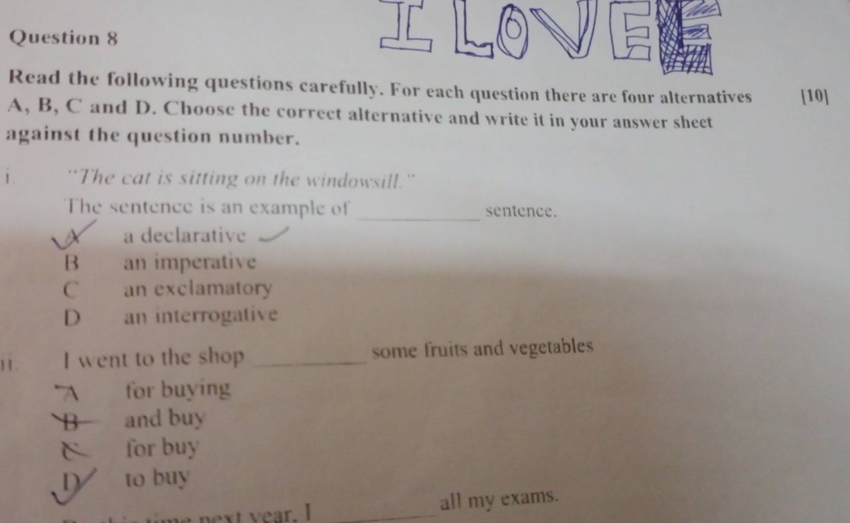 Read the following questions carefully. For each question there are four alternatives [10]
A, B, C and D. Choose the correct alternative and write it in your answer sheet
against the question number.
1 . 'The cat is sitting on the windowsill.'
The sentence is an example of _sentence.
a declarative
B an imperative
C an exclamatory
D an interrogative
11 . I went to the shop _some fruits and vegetables
A for buying
B and buy
C for buy
to buy
next year. I _all my exams.