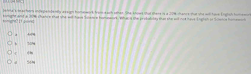 (03.04 MC)
Jenna's teachers independently assign homework from each other. She knows that there is a 20% chance that she will have English homewor
tonight and a 30% chance that she will have Science homework. What is the probability that she will not have English or Science homework
tonight? (1 point)
a 44%
b 50%
C 6%
d 56%