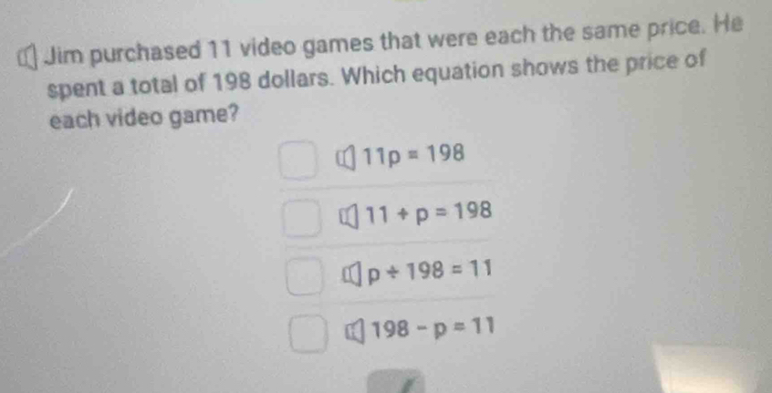 € Jim purchased 11 video games that were each the same price. He
spent a total of 198 dollars. Which equation shows the price of
each video game?
11p=198
11+p=198
p/ 198=11
198-p=11