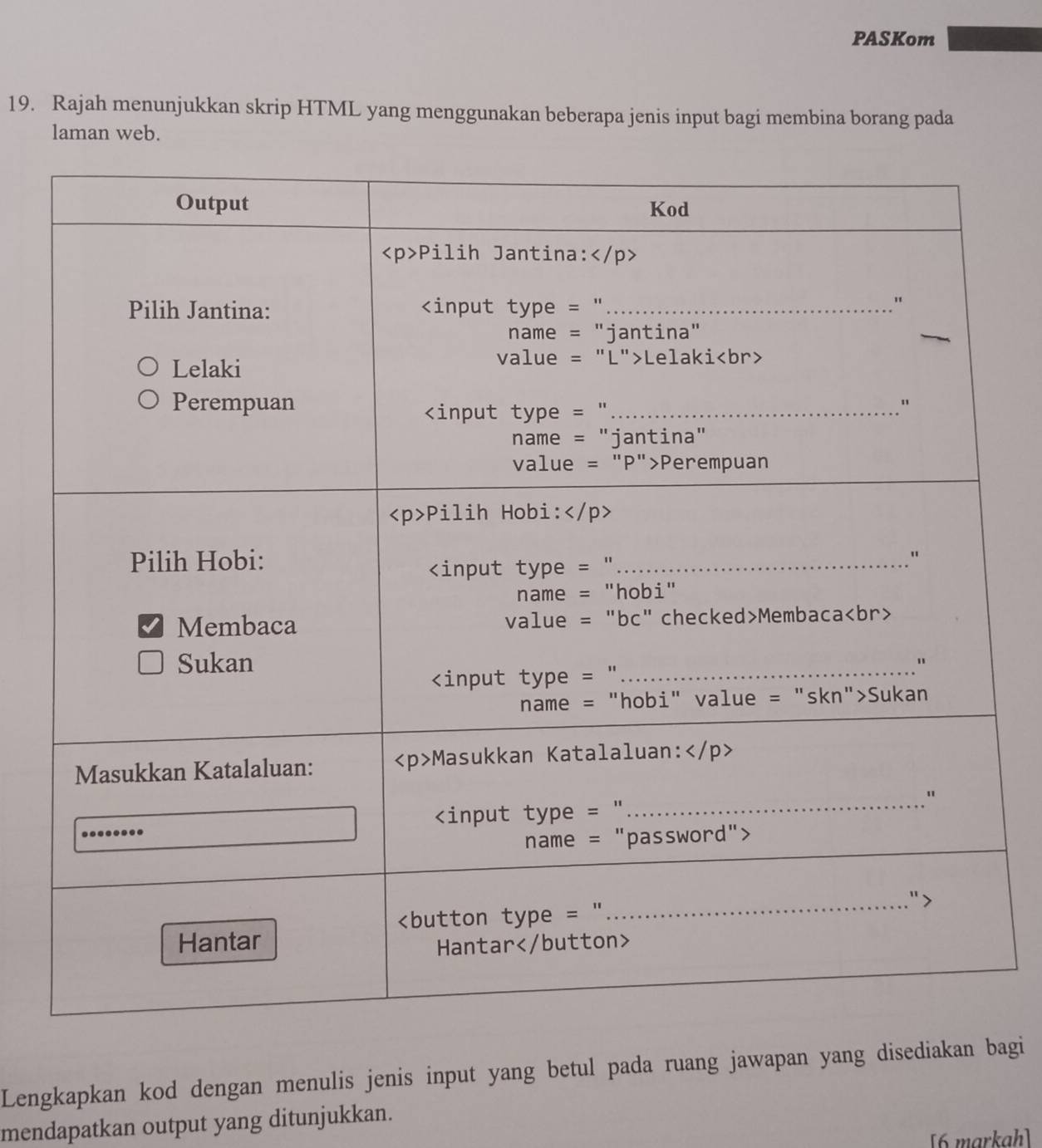 PASKom 
19. Rajah menunjukkan skrip HTML yang menggunakan beberapa jenis input bagi membina borang pada 
laman web. 
Lengkapkan kod dengan menulis jenis input yang betul pada ruang jawapan yang disediakan bagi 
mendapatkan output yang ditunjukkan. 
[6 markah]