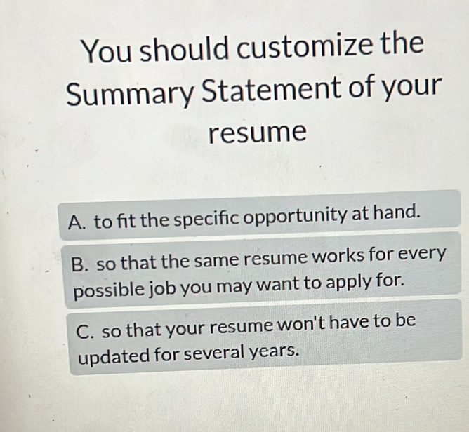 You should customize the
Summary Statement of your
resume
A. to fit the specific opportunity at hand.
B. so that the same resume works for every
possible job you may want to apply for.
C. so that your resume won't have to be
updated for several years.