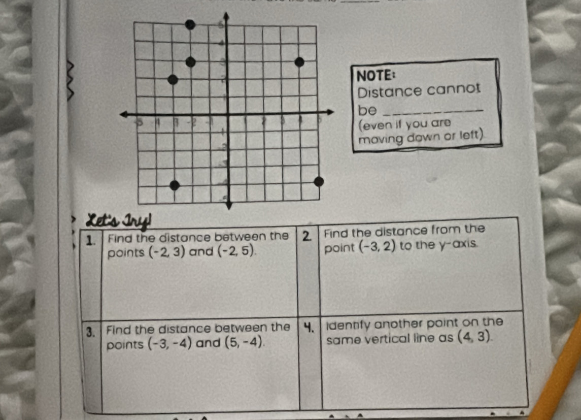 NOTE: 
Distance cannot 
be_ 
(even if you are 
moving down or left) 
Let' 
1. Find the distance between the 2. Find the distance from the 
points (-2,3) and (-2,5). point (-3,2) to the y-axis. 
3. Find the distance between the 4、 Identify another point on the 
points (-3,-4) and (5,-4). same vertical line as (4,3).