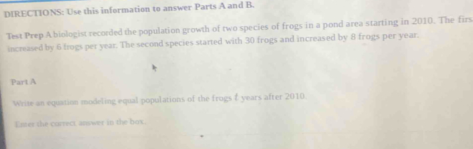 DIRECTIONS: Use this information to answer Parts A and B. 
Test Prep A biologist recorded the population growth of two species of frogs in a pond area starting in 2010. The firs 
increased by 6 frogs per year. The second species started with 30 frogs and increased by 8 frogs per year. 
Part A 
Write an equation modeling equal populations of the frogs t years after 2010. 
Enter the correct answer in the box.