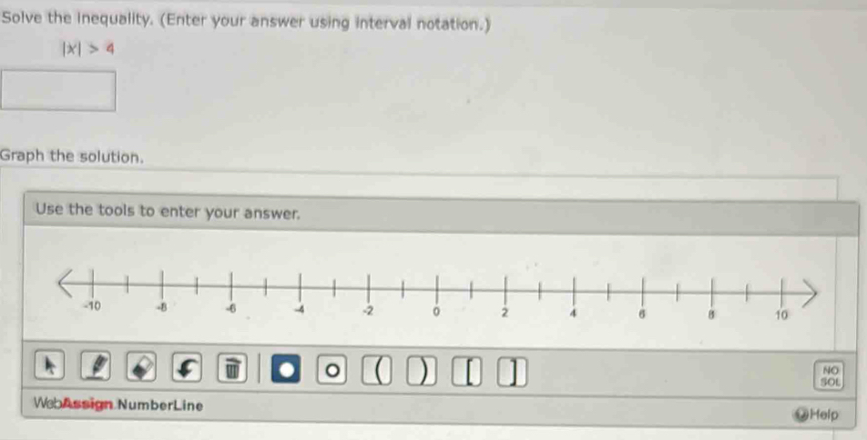 Solve the inequality. (Enter your answer using interval notation.)
|x|>4
Graph the solution. 
Use the tools to enter your answer. 
。 ( ) [ 
NO 
5OL 
WebAssign NumberLine @Help