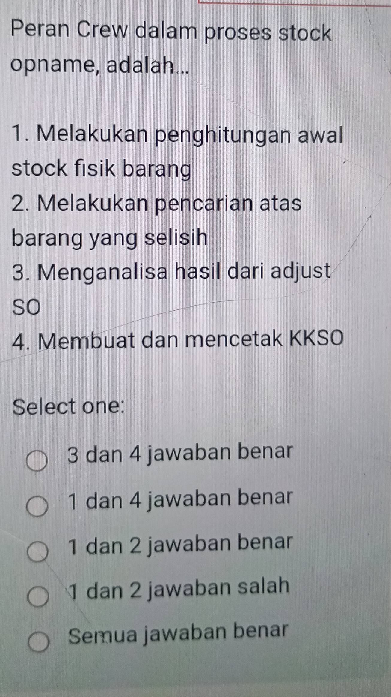 Peran Crew dalam proses stock
opname, adalah...
1. Melakukan penghitungan awal
stock fisik barang
2. Melakukan pencarian atas
barang yang selisih
3. Menganalisa hasil dari adjust
so
4. Membuat dan mencetak KKSO
Select one:
3 dan 4 jawaban benar
1 dan 4 jawaban benar
1 dan 2 jawaban benar
1 dan 2 jawaban salah
Semua jawaban benar