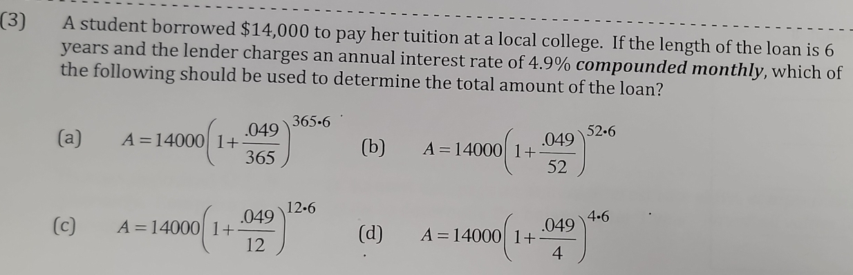 (3) A student borrowed $14,000 to pay her tuition at a local college. If the length of the loan is 6
years and the lender charges an annual interest rate of 4.9% compounded monthly, which of
the following should be used to determine the total amount of the loan?
(a) A=14000(1+ (.049)/365 )^365· 6 (b) A=14000(1+ (.049)/52 )^52· 6
(c) A=14000(1+ (.049)/12 )^12· 6 (d) A=14000(1+ (.049)/4 )^4· 6