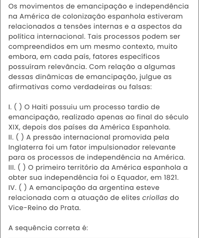 Os movimentos de emancipação e independência
na América de colonização espanhola estiveram
relacionados a tensões internas e a aspectos da
política internacional. Tais processos podem ser
compreendidos em um mesmo contexto, muito
embora, em cada país, fatores específicos
possuíram relevância. Com relação a algumas
dessas dinâmicas de emancipação, julgue as
afirmativas como verdadeiras ou falsas:
I. ( ) O Haiti possuiu um processo tardio de
emancipação, realizado apenas ao final do século
XIX, depois dos países da América Espanhola.
II. ( ) A pressão internacional promovida pela
Inglaterra foi um fator impulsionador relevante
para os processos de independência na América.
III. ( ) O primeiro território da América espanhola a
obter sua independência foi o Equador, em 1821.
IV. ( ) A emancipação da argentina esteve
relacionada com a atuação de elites criollas do
Vice-Reino do Prata.
A sequência correta é: