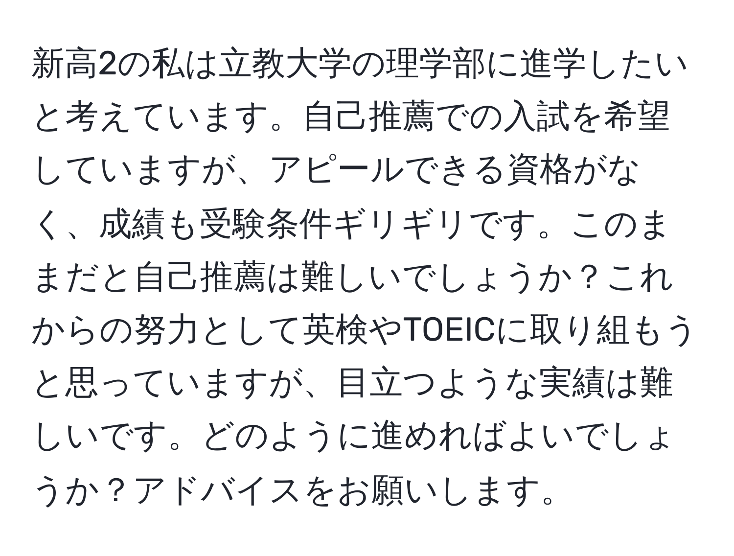 新高2の私は立教大学の理学部に進学したいと考えています。自己推薦での入試を希望していますが、アピールできる資格がなく、成績も受験条件ギリギリです。このままだと自己推薦は難しいでしょうか？これからの努力として英検やTOEICに取り組もうと思っていますが、目立つような実績は難しいです。どのように進めればよいでしょうか？アドバイスをお願いします。