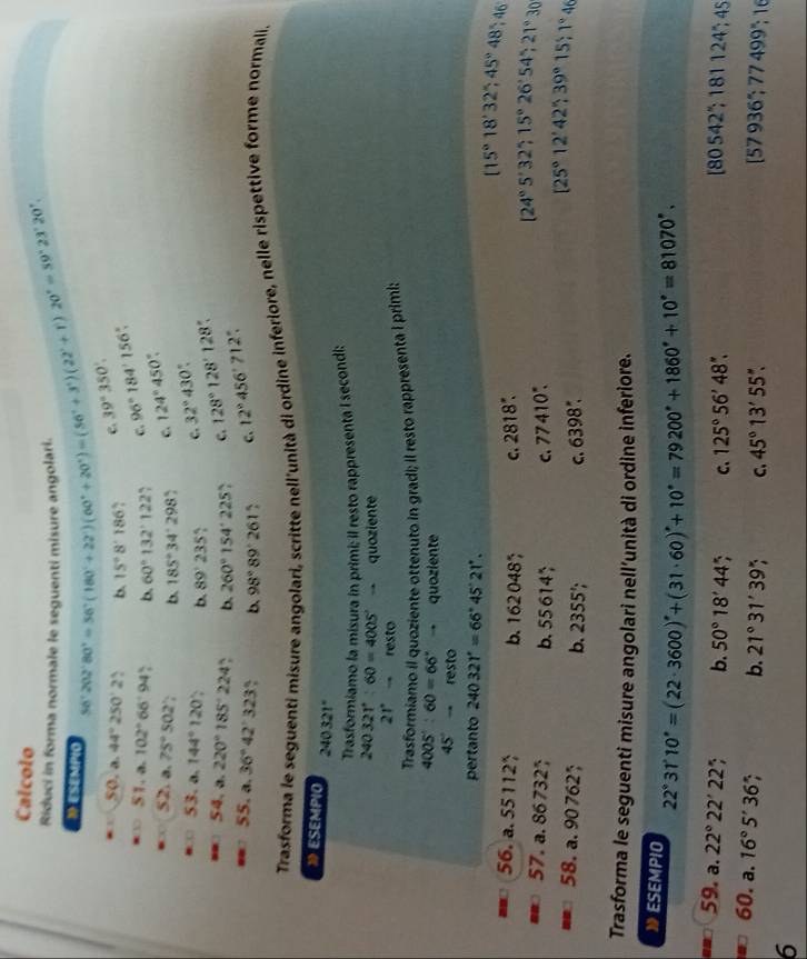 Calcolo
Riduci in forma normale le seguenti misure angolari 56°202°80'=56°(180°+22°)(60°+20°)=(56°+3°)(22°+1)20°=59°23'20',
1 ESEMPio
so a.44°250'2 b. 15°8'186 C. 39°350'.
51.a.102°66°94^ b. 60°132'122'. C. 96°184'156''
52.a.75°502' b. 185°34'298 7 C. 124°450°
53.a.144°120° b. 89^.2 c. 32°430°
54,a.220°185°224 b. 260°154°225 c. 128°128'128'
55.a.36°42'323 b. 98°89'261 c. 12°456'712'
Trasforma le seguenti misure angolari, scritte nell'unità di ordine inferiore, nelle rispettive forme normali.
⑩ ESEMPIO 240321°
Trasformiamo la misura in primi; il resto rappresenta I secondi:
240321°:60=4005°to quoziente
21°. resto
Trasformiamo il quoziente ottenuto in gradi; il resto rappresenta I primi;
4005°:60=66°to quoziente
45°-resto
pertanto 240321°=66°45'21'.
56.a.55112 b. 162048 C. 2818^*.
[15°18'32';45°48';46
57.a.867325 b. 55614^* C. 77410°.
[24°5'32';15°26'54';21°30
58.a.90762 b. 2355'; 6398°,
C.
[25°12'42'39°15'1°46
Trasforma le seguenti misure angolari nell’unità di ordine inferiore.
》ESEMPIO 10°=(22· 3600)^circ 60)'+10^*=+10°=79200°+1860°+10°=81070°.
22°31'
59. a.22°22'22' b. 50°18'44 C、 125°56'48''. 80542^*;181124^*;45
60. a.16°5'36' : b. 21°31'39' C. 45°13'55''.
[57936°;77499°;16
6