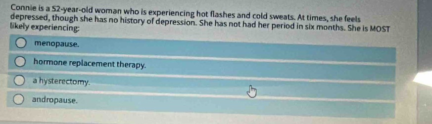 Connie is a 52-year-old woman who is experiencing hot flashes and cold sweats. At times, she feels
depressed, though she has no history of depression. She has not had her period in six months. She is MOST
likely experiencing:
menopause.
hormone replacement therapy.
a hysterectomy.
andropause.