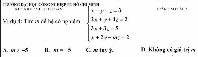 TRưỜNG ĐẠI HọC CNG NGHIỆP TP. Hò CHỉ MINH
KHOA KHOA HỌC CƠ BẢN TOÁN CAO CÁP 2
Ví dụ 4: Tìm m để hệ có nghiệm beginarrayl x-y-z=3 2x+y+4z=2 3x+3z=5 x+2y-mz=2endarray.
A. m!= -5 B. m=-5 C. m tùy ý. D. Không có giá trị m