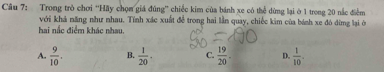 Trong trò chơi “Hãy chọn giá đúng” chiếc kim của bánh xe có thể dừng lại ở 1 trong 20 nấc điểm
với khả năng như nhau. Tính xác xuất để trong hai lần quay, chiếc kim của bánh xe đó dừng lại ở
hai nấc điểm khác nhau.
A.  9/10 .  1/20 .  19/20 . D.  1/10 . 
B.
C.