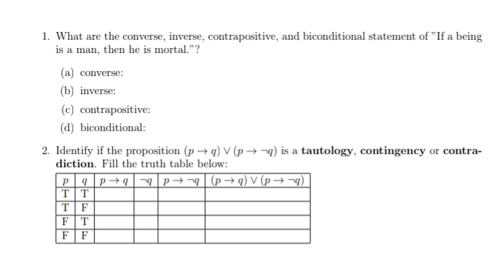 What are the converse, inverse, contrapositive, and biconditional statement of "If a being
is a man, then he is mortal.”?
(a) converse:
(b) inverse:
(c) contrapositive:
(d) biconditional:
2. Identify if the proposition (pto q)vee (pto neg q) is a tautology, contingency or contra-
diction. Fill the truth table below: