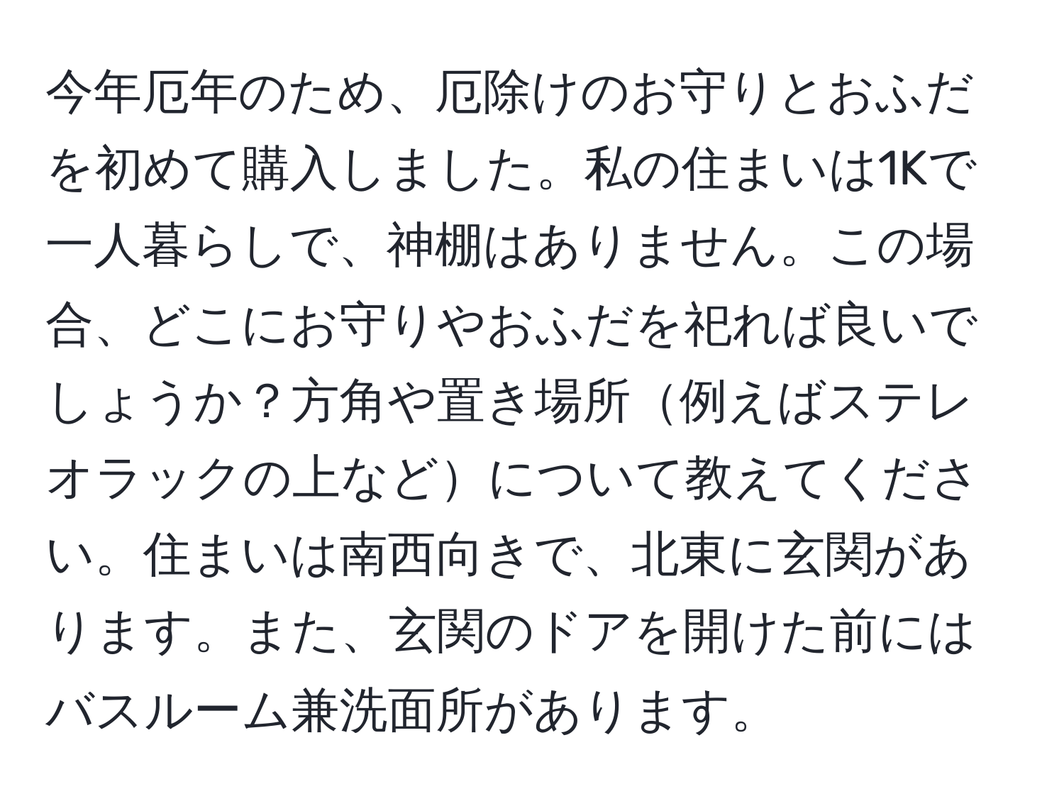 今年厄年のため、厄除けのお守りとおふだを初めて購入しました。私の住まいは1Kで一人暮らしで、神棚はありません。この場合、どこにお守りやおふだを祀れば良いでしょうか？方角や置き場所例えばステレオラックの上などについて教えてください。住まいは南西向きで、北東に玄関があります。また、玄関のドアを開けた前にはバスルーム兼洗面所があります。