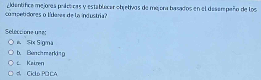 ¿ldentifica mejores prácticas y establecer objetivos de mejora basados en el desempeño de los
competidores o líderes de la industria?
Seleccione una:
a. Six Sigma
b. Benchmarking
c. Kaizen
d. Ciclo PDCA