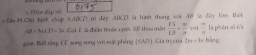 Diền đấp số: 
* Cầu 21 Cho hình chóp S. ABCD có đẩy ABCD là hình thang với AB là đây lớn. Biết
AB=5a, CD=2a Gọi E là điểm thuộc cạnh SB thỏa mãn  ES/EB = m/n  với  m/n  là phân số tối 
giản. Biết rằng CE song song với mặt phẳng (SAD). Giá trị của 2m+3n bằng.