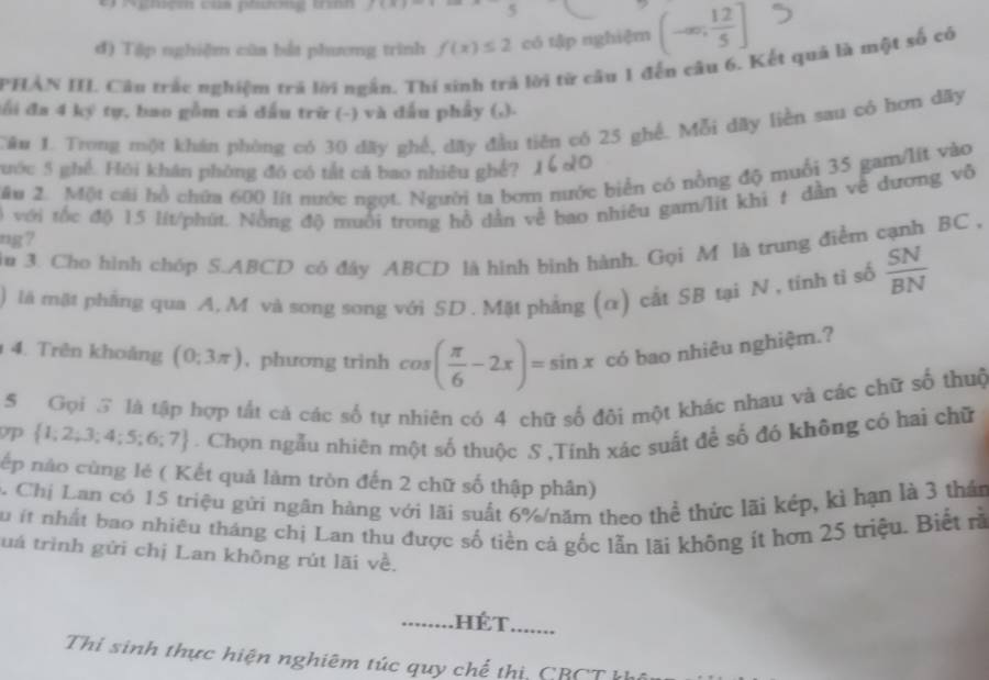 f(A) 5
đ) Tập nghiệm cũa bắt phương trình f(x)≤ 2 có tập nghiệm (-∈fty , 12/5 ]
PHẢN III. Câu trắc nghiệm trả lời ngắn. Thí sinh trả lời từ câu 1 đến câu 6. Kết quả là một số có
đối đa 4 ký tự, bao gồm cá đấu trữ (-) và đấu phẩy (,).
TCâu 1. Trong một khán phòng có 30 đãy ghế, dãy đầu tiên có 25 ghế. Mỗi dãy liền sau có hơn dây
gước 5 ghề. Hồi khân phòng đó có tắt cả bao nhiêu ghể? )
Mâu 2. Một cái hồ chứa 600 lít nước ngọt. Người ta bơm nước biển có nồng độ muồi 35 gam/lít vào
ng? ) với tốc độ 15 lít/phút. Nồng độ muối trong hồ dẫn về bao nhiêu gam/lit khi t dần về đương vô
n 3. Cho hình chóp S.ABCD có đây ABCD là hình bình hành. Gọi M là trung điểm cạnh BC ,
là mặt phẳng qua A, M và song song với SD . Mặt phẳng (α) cắt SB tại N , tính tỉ số  SN/BN 
4. Trên khoảng (0;3π ) , phương trinh cos ( π /6 -2x)=sin x có bao nhiêu nghiệm.?
5  Gọi S là tập hợp tất cả các số tự nhiên có 4 chữ số đôi một khác nhau và các chữ số thuộ
p  1;2;3;4;5;6;7. Chọn ngẫu nhiên một số thuộc S ,Tính xác suất để số đó không có hai chữ
nếp nào cùng lẻ ( Kết quả làm tròn đến 2 chữ số thập phân)
Chị Lan có 15 triệu gửi ngân hàng với lãi suất 6%/năm theo thể thức lãi kép, kì hạn là 3 thần
Su ít nhất bao nhiêu tháng chị Lan thu được số tiền cả gốc lẫn lãi không ít hơn 25 triệu. Biết rã
tuá trình gửi chị Lan không rút lãi về.
........HÉT. .......
Thi sinh thực hiện nghiêm túc quy chế thị, CBCT kh