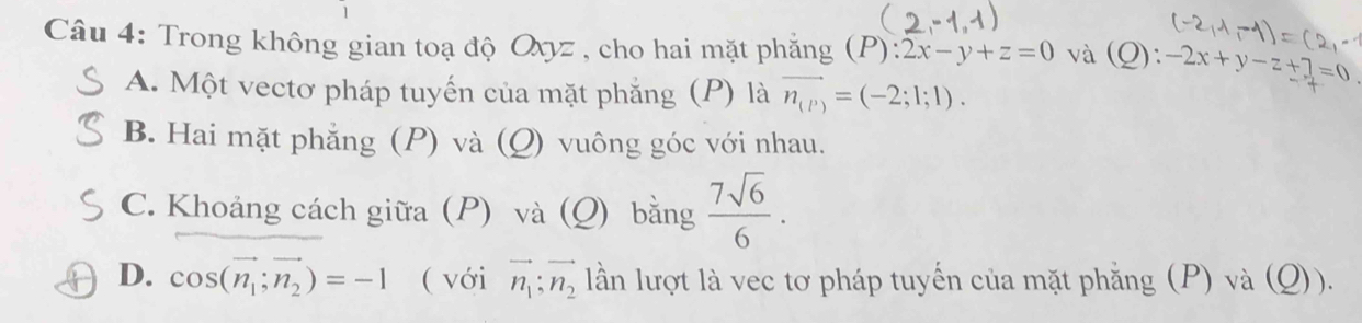 Trong không gian toạ độ Oxyz , cho hai mặt phẳng (P):2x-y+z=0 và (Q) -2x+y-z+7=0
A. Một vectơ pháp tuyến của mặt phẳng (P) là vector n_(P)=(-2;1;1).
B. Hai mặt phẳng (P) và (Q) vuông góc với nhau.
C. Khoảng cách giữa (P) và (Q) bằng  7sqrt(6)/6 .
D. cos (vector n_1;vector n_2)=-1 ( với vector n_1;vector n_2 lần lượt là vec tơ pháp tuyến của mặt phẳng (P) và (Q)).