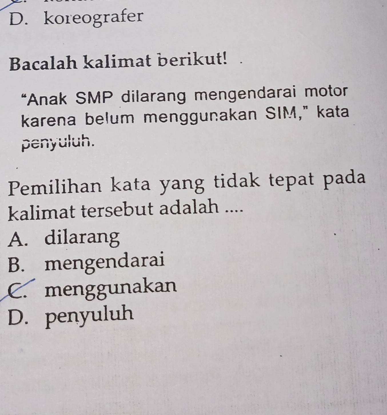 D. koreografer
Bacalah kalimat berikut!
*Anak SMP dilarang mengendarai motor
karena belum menggunakan SIM," kata
penyuluh.
Pemilihan kata yang tidak tepat pada
kalimat tersebut adalah ....
A. dilarang
B. mengendarai
C. menggunakan
D. penyuluh