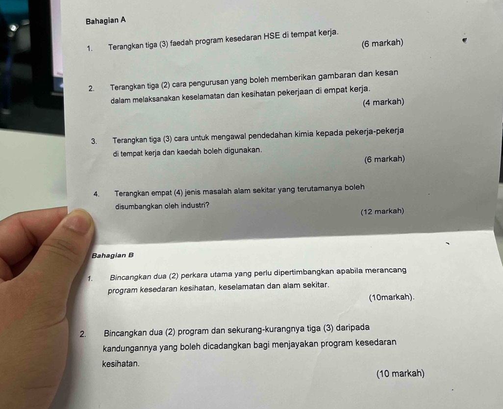 Bahagian A 
1. Terangkan tiga (3) faedah program kesedaran HSE di tempat kerja. 
(6 markah) 
2. Terangkan tiga (2) cara pengurusan yang boleh memberikan gambaran dan kesan 
dalam melaksanakan keselamatan dan kesihatan pekerjaan di empat kerja. 
(4 markah) 
3. Terangkan tiga (3) cara untuk mengawal pendedahan kimia kepada pekerja-pekerja 
di tempat kerja dan kaedah boleh digunakan. 
(6 markah) 
4. Terangkan empat (4) jenis masalah alam sekitar yang terutamanya boleh 
disumbangkan oleh industri? 
(12 markah) 
Bahagian B 
1. Bincangkan dua (2) perkara utama yang perlu dipertimbangkan apabila merancang 
program kesedaran kesihatan, keselamatan dan alam sekitar. 
(10markah). 
2. Bincangkan dua (2) program dan sekurang-kurangnya tiga (3) daripada 
kandungannya yang boleh dicadangkan bagi menjayakan program kesedaran 
kesihatan. 
(10 markah)