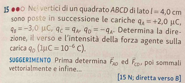 15 ●●0 Nei vertici di un quadrato ABCD di lato l=4, 0cm
sono poste in successione le cariche q_A=+2,0mu C,
q_B=-3, 0mu C, q_C=q_A, q_D=-q_A. Determina la dire- 
zione, il verso e l’intensità della forza agente sulla 
carica q_D(1mu C=10^(-6)C). 
SUGGERIMENTO Prima determina vector F_AD ed vector F_CD , poi sommali 
vettorialmente e infine... 
[15 N; diretta verso B]