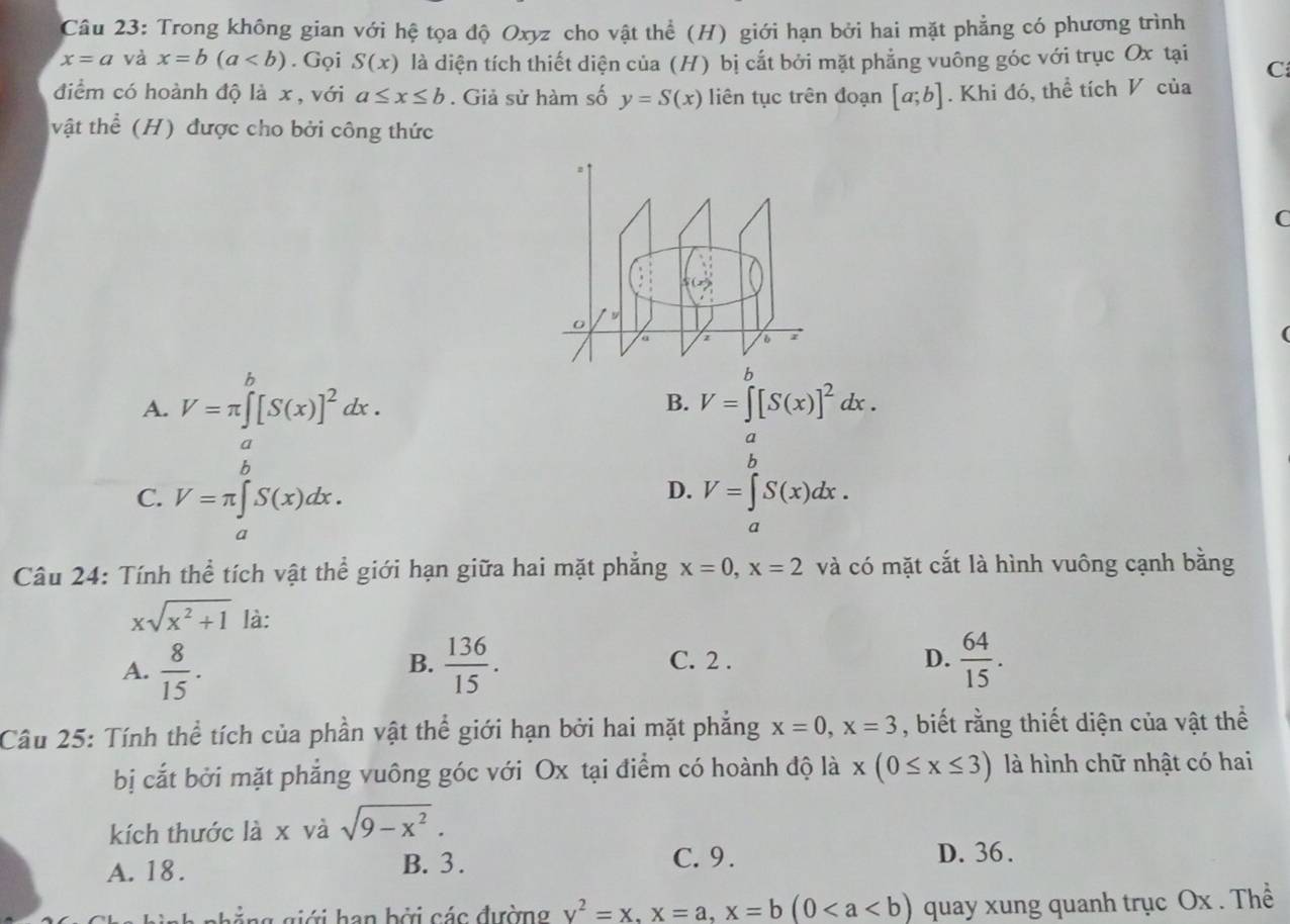 Trong không gian với hệ tọa độ Oxyz cho vật thể (H) giới hạn bởi hai mặt phẳng có phương trình
x=a và x=b(a. Gọi S(x) là diện tích thiết diện của (H) bị cắt bởi mặt phẳng vuông góc với trục Ox tại C
điểm có hoành độ là x , với a≤ x≤ b. Giả sử hàm số y=S(x) liên tục trên đoạn [a;b]. Khi đó, thể tích V của
vật thể (H) được cho bởi công thức
o 9
a
A. V=π ∈tlimits _a^(b[S(x)]^2)dx. V=∈tlimits _a^(b[S(x)]^2)dx.
B.
a
C. V=π ∈tlimits _a^(bS(x)dx.
h
D. V=∈tlimits _a^aS(x)dx.
Câu 24: Tính thể tích vật thể giới hạn giữa hai mặt phẳng x=0,x=2 và có mặt cắt là hình vuông cạnh bằng
xsqrt(x^2)+1) là:
B.
A.  8/15 .  136/15 . C. 2 .
D.  64/15 .
Câu 25: Tính thể tích của phần vật thể giới hạn bởi hai mặt phẳng x=0,x=3 , biết rằng thiết diện của vật thể
bị cắt bởi mặt phẳng vuông góc với Ox tại điểm có hoành độ là x(0≤ x≤ 3) là hình chữ nhật có hai
kích thước là x và sqrt(9-x^2).
A. 18. B. 3 .
C. 9. D. 36 .
ghẳng giới han bởi các đường y^2=x,x=a,x=b(0 quay xung quanh trục Ox . Thể