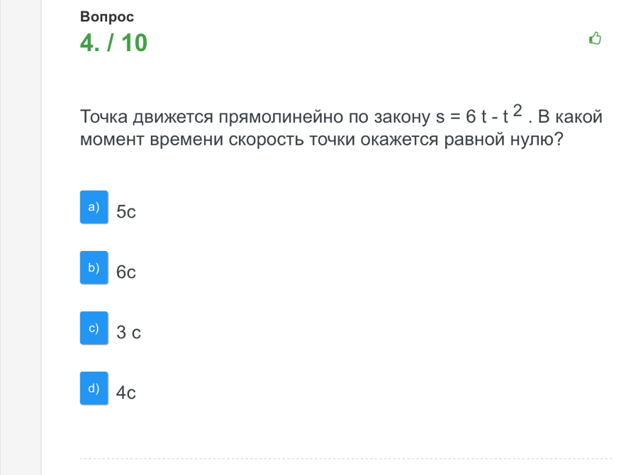 Bоπрoc
4. / 10
Τοчка движется прямолинейно πо закону s=6t-t^2. В какой
Момент времени скорость точки окажется равной нулю?
a) 5c
b) 6c
c) 3 c
d) 4c