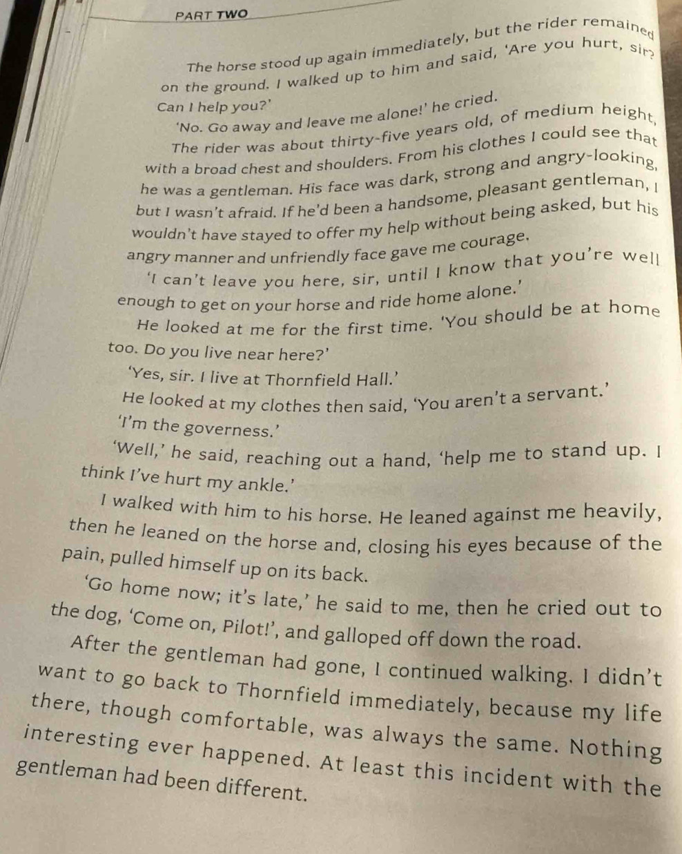 PART TWO 
The horse stood up again immediately, but the rider remained 
on the ground. I walked up to him and said, 'Are you hurt, sir? 
Can I help you?' 
‘No. Go away and leave me alone!’ he cried. 
The rider was about thirty-five years old, of medium height 
with a broad chest and shoulders. From his clothes I could see that 
he was a gentleman. His face was dark, strong and angry-looking, 
but I wasn’t afraid. If he'd been a handsome, pleasant gentleman, I 
wouldn't have stayed to offer my help without being asked, but his 
angry manner and unfriendly face gave me courage. 
‘I can’t leave you here, sir, until I know that you’re well 
enough to get on your horse and ride home alone.’ 
He looked at me for the first time. 'You should be at home 
too. Do you live near here?' 
‘Yes, sir. I live at Thornfield Hall.’ 
He looked at my clothes then said, ‘You aren’t a servant.’ 
‘I’m the governess.’ 
‘Well,’ he said, reaching out a hand, ‘help me to stand up. I 
think I’ve hurt my ankle.’ 
I walked with him to his horse. He leaned against me heavily, 
then he leaned on the horse and, closing his eyes because of the 
pain, pulled himself up on its back. 
‘Go home now; it’s late,’ he said to me, then he cried out to 
the dog, ‘Come on, Pilot!’, and galloped off down the road. 
After the gentleman had gone, I continued walking. I didn't 
want to go back to Thornfield immediately, because my life 
there, though comfortable, was always the same. Nothing 
interesting ever happened. At least this incident with the 
gentleman had been different.