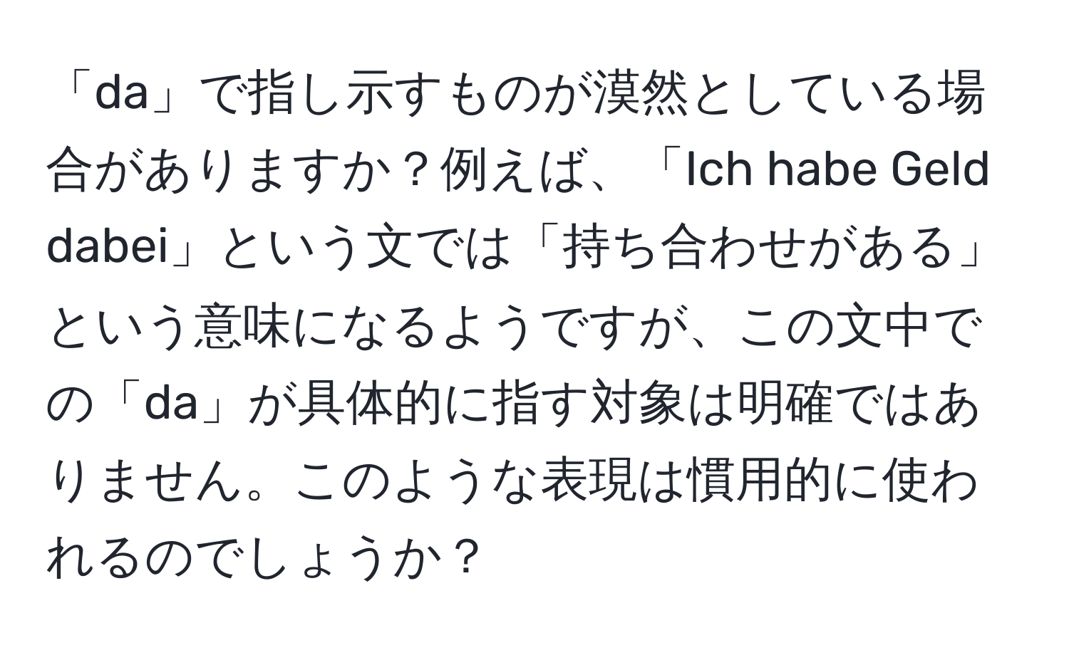 「da」で指し示すものが漠然としている場合がありますか？例えば、「Ich habe Geld dabei」という文では「持ち合わせがある」という意味になるようですが、この文中での「da」が具体的に指す対象は明確ではありません。このような表現は慣用的に使われるのでしょうか？