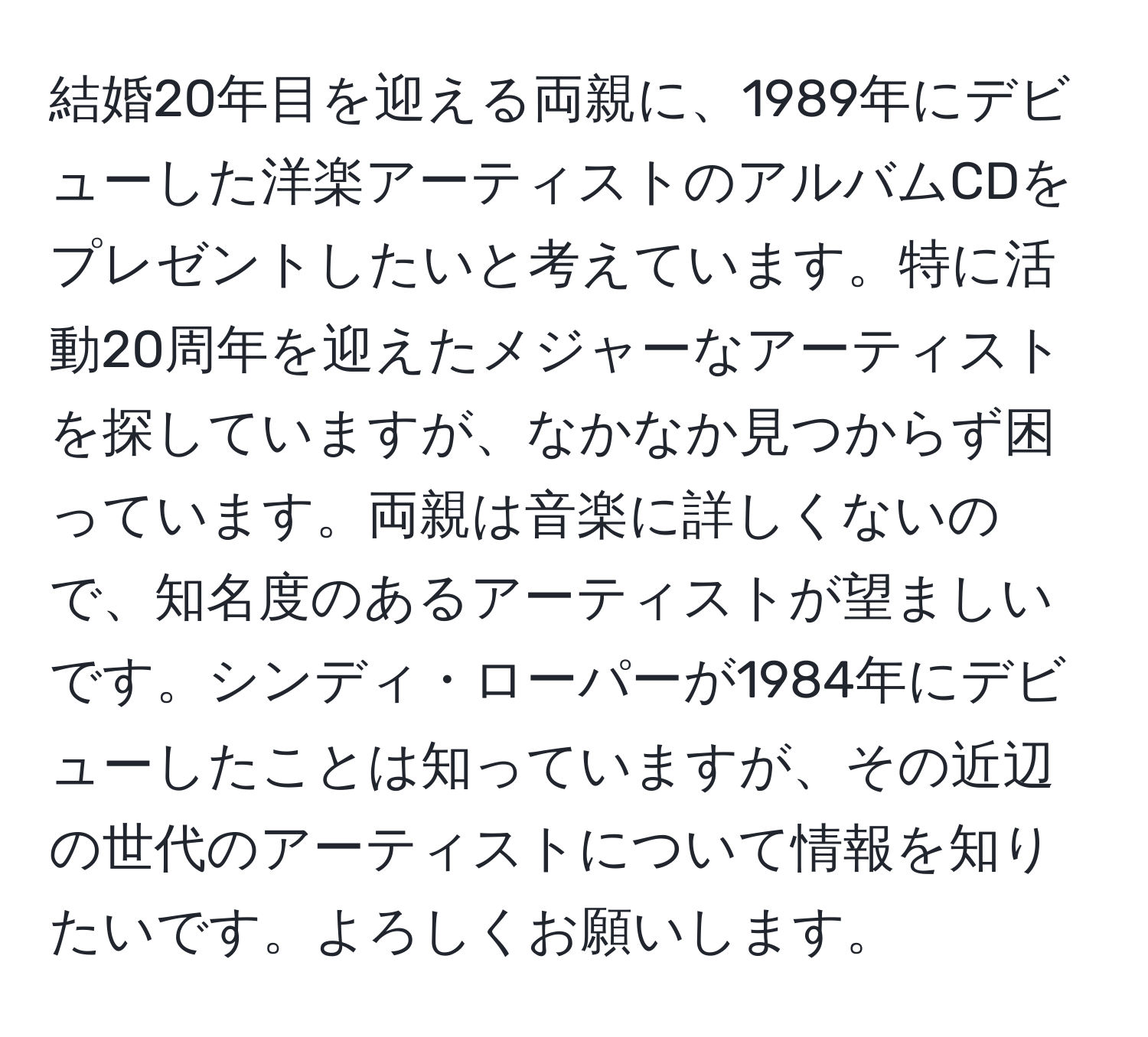 結婚20年目を迎える両親に、1989年にデビューした洋楽アーティストのアルバムCDをプレゼントしたいと考えています。特に活動20周年を迎えたメジャーなアーティストを探していますが、なかなか見つからず困っています。両親は音楽に詳しくないので、知名度のあるアーティストが望ましいです。シンディ・ローパーが1984年にデビューしたことは知っていますが、その近辺の世代のアーティストについて情報を知りたいです。よろしくお願いします。