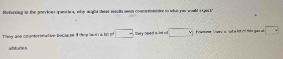 Referring to the previous question, why might these results seem counterintuitive to what you would expect?
They are counterintuitive because if they burn a lot of v , they need a lot of □. However, there is not a lot of this gas at □
altitudes