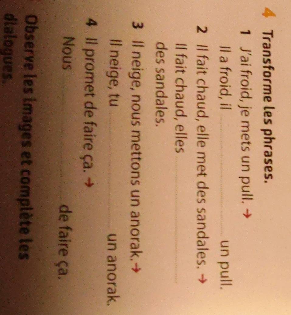 Transforme les phrases. 
1 J’ai froid, je mets un pull. 
Il a froid, il _un pull. 
2 Il fait chaud, elle met des sandales. 
Il fait chaud, elles_ 
des sandales. 
3 Il neige, nous mettons un anorak. 
Il neige, tu _un anorak. 
4 Il promet de faire ça. 
Nous_ de faire ça. 
Observe les images et complète les 
dialogues.