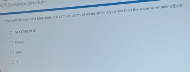 ACT Sentence Structure 
"The telitale sign of a blue hole is a circular patch of water strikingly darker than the water surrounding them." 
NO CHANGE 
these. 
one.