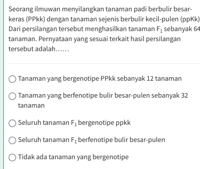 Seorang ilmuwan menyilangkan tanaman padi berbulir besar-
keras (PPkk) dengan tanaman sejenis berbulir kecil-pulen (ppKk)
Dari persilangan tersebut menghasilkan tanaman F_1 sebanyak 64
tanaman. Pernyataan yang sesuai terkait hasil persilangan
tersebut adalah…...
Tanaman yang bergenotipe PPkk sebanyak 12 tanaman
Tanaman yang berfenotipe bulir besar-pulen sebanyak 32
tanaman
Seluruh tanaman F_1 bergenotipe ppkk
Seluruh tanaman F_1 berfenotipe bulir besar-pulen
Tidak ada tanaman yang bergenotipe