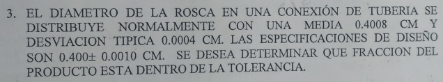 EL DIAMETRO DE LA ROSCA EN UNA CONEXIÓN DE TUBERIA SE 
DISTRIBUYE NORMALMENTE CON UNA MEDIA 0.4008 CM Y 
DESVIACION TIPICA 0.0004 CM. LAS ESPECIFICACIONES DE DISEÑO 
SON 0.400± 0.0010 CM. SE DESEA DETERMINAR QUE FRACCION DEL 
PRODUCTO ESTA DENTRO DE LA TOLERANCIA.