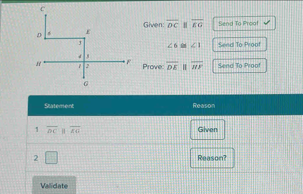 Given: overline DCparallel overline EG Send To Proof
∠ 6≌ ∠ 1 Send To Proof 
Prove: overline DEparallel overline HF Send To Proof 
Statement Reason 
1 overline DCparallel overline EG Given 
2□ Reason? 
Validate