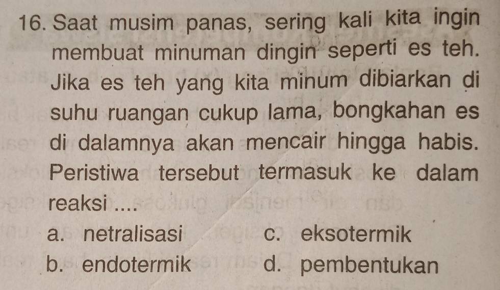 Saat musim panas, sering kali kita ingin
membuat minuman dingin seperti es teh.
Jika es teh yang kita minum dibiarkan di
suhu ruangan cukup lama, bongkahan es
di dalamnya akan mencair hingga habis.
Peristiwa tersebut termasuk ke dalam
reaksi ....
a. netralisasi c. eksotermik
b. endotermik d. pembentukan