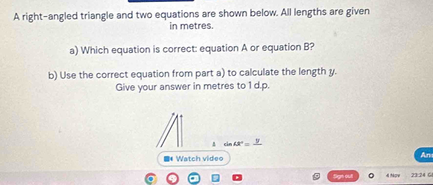 A right-angled triangle and two equations are shown below. All lengths are given 
in metres. 
a) Which equation is correct: equation A or equation B? 
b) Use the correct equation from part a) to calculate the length y. 
Give your answer in metres to 1 d.p. 
A sin 68°=frac y
( Watch video 
An 
Sign out 4 Nov 23:24 G