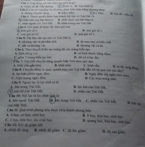 Cầu 1: Ứng dụng nổi bật nhất của GPS là gi?
A. Giám sát B. Dẫn dường. C. Định vị. D. Tìm thiết bị
Cầu 2, Các mỏ khoáng sản thường được biểu hiện bằng phương pháp Ký hiệu. D. bàn đồ - biểu đồ
A. đường chuyển động. Bchẩm điểm
Cầu 3. Thạch quyền được hợp thành bởi lớp vỏ Trái Đất và
④   phần trên của lớp Man-ti. B. phần đưới của lớp Man-ti.
C. nhân ngoài của Trái Đất. D. nhân trong của Trái Đất,
Câu 4. Giờ quốc tế được lầy theo giờ của
A. múi giờ số 0. B. múi giờ số 1,
C. múi giữ số 23. D. múi giờ số 7.
Câu 5: Vật liệu cầu tạo nên vỏ Trái Đất là B. đá mạc-ma và biến chất.
A. khoáng vật và đá trầm tích.
C. đất và khoáng vật D. khoảng vật và đá.
Câu 6. Theo thuyết Kiến tạo máng thì các máng kiến tạo
A. luôn đứng yên. B. có kích thước bằng nhau.
C. gồm 7 mảng kiển tạo lớn. D. chỉ có ở lục địa.
*  Cầu 7: Trái Đất chuyển động quanh Mặt Trời theo quỹ đạo
A. hình clip gần tròn. B. hình tròn. C. hình cầu. D. từ tây sang đồng
Cầu 8. Chuyển động tự quay quanh trục của Trái Đất dẫn tới hệ quả nào sau đây?
A. Sự luân phiên ngày đêm B. Ngày đêm dàị ngắn theo mùa
C. Hiện tượng ngày đêm. D. Các mùa trong năm,
Câu 9. Ngoại lực là lực sinh ra từ
A. bên trong Trái Đất, B. lực hút của Trái Đất.
C trên bề mặt Trái Đất, D. nhân của Trái Đất.
Câu 10: Nội lực là lực phát sinh từ
A. bên ngoài Trái Đất. B. bên trong Trái Đất. C. nhân của Trái Đất. D. bức xạ
của Mặt Trời.
Câu II. Quá trình phong hóa được chía thành phong hóa
A. lí học, cơ học, sinh học. B. lí học, hóa học, sinh học.
C. lí học, hóa học, địa chất học. D. quang học, hóa học, sinh học.
Cầu 12: Khí áp giảm khi
A. nhiệt độ tăng. B. nhiệt độ giảm. C. độ âm giám. D, độ cao giảm.