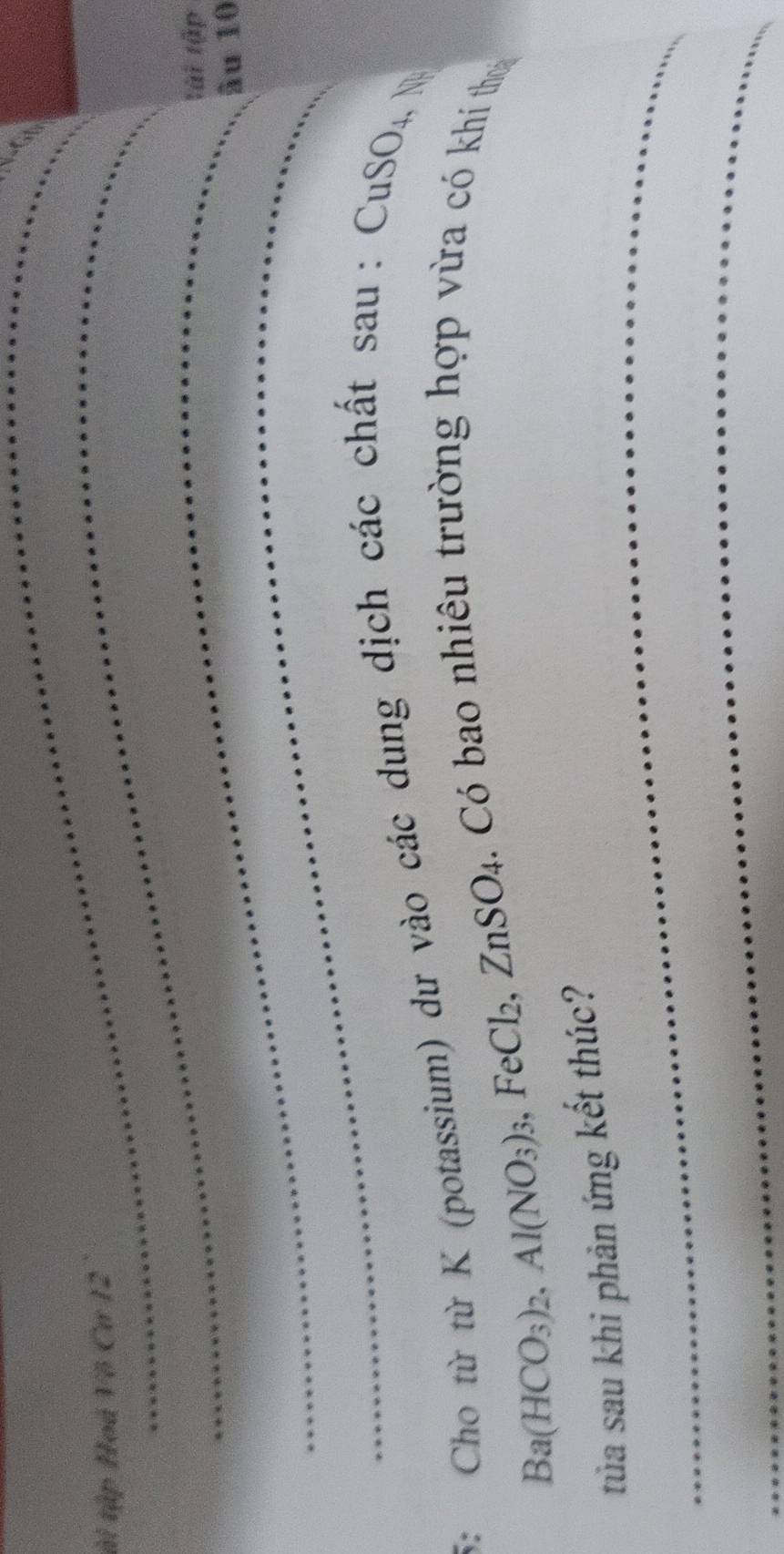 tài tập Hoá Vô Cư 12 
_ 
tài tập 
_ 
âu 10
5: Cho từ từ K (potassium) dư vào các dung dịch các chất sau: CuSO4, N
Ba(HCO_3)_2, Al(NO_3). FeCl ZnSO. 4. Có bao nhiêu trường hợp vừa có khí thooa 
_ 
tủa sau khi phản ứng kết thúc? 
_