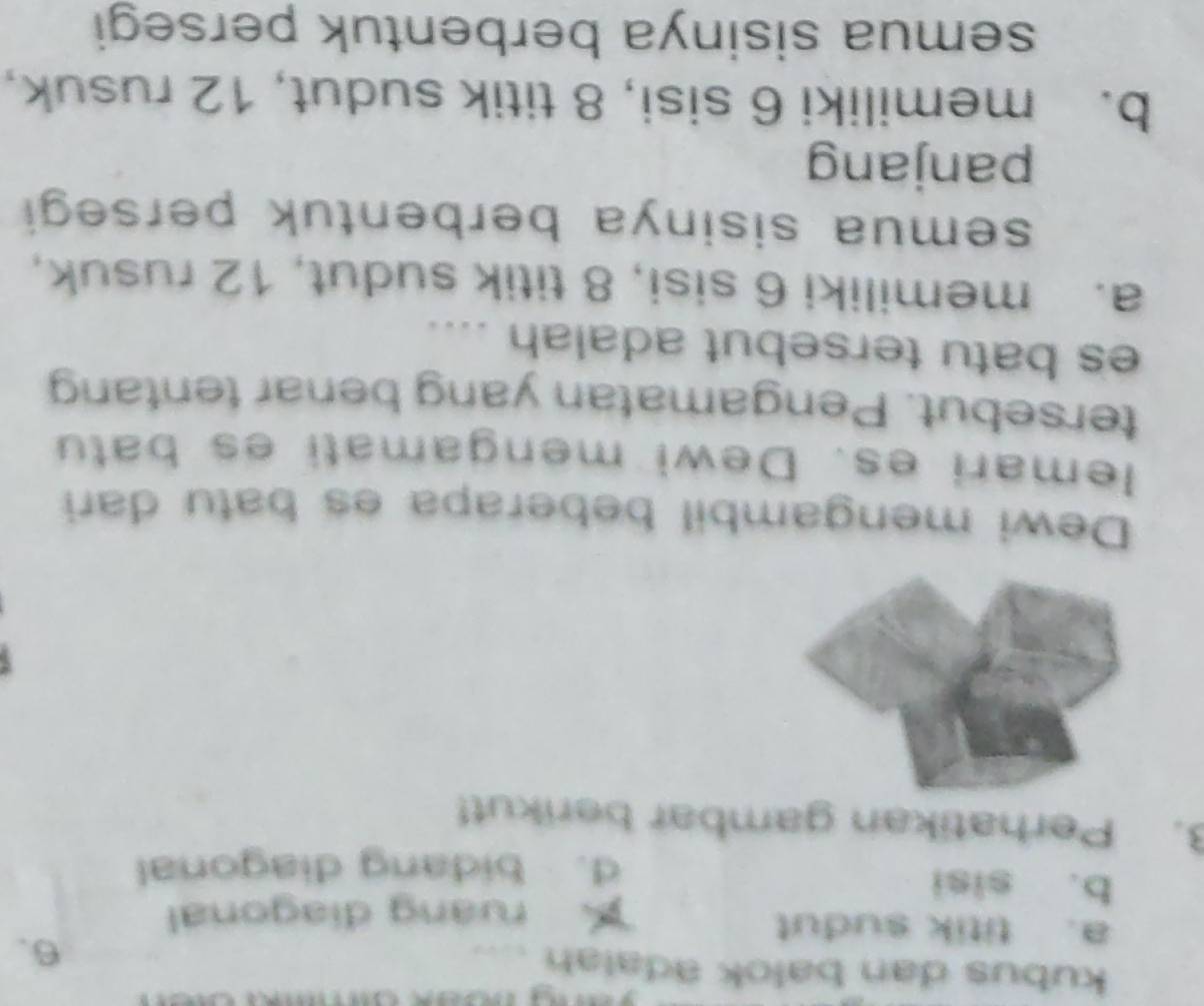 kubus dan balok adalah ....
a. titik sudut
6.
ruang diagonal
b. sisi
d. bidang diagonal
3. Perhatikan gambar berikut!
Dewi mengambil beberapa es batu dari
lemari es. Dewi mengamati es batu
tersebut. Pengamatan yang benar tentang
es batu tersebut adalah ....
a. memiliki 6 sisi, 8 titik sudut, 12 rusuk,
semua sisinya berbentuk persegi
panjang
b. memiliki 6 sisi, 8 titik sudut, 12 rusuk,
semua sisinya berbentuk persegi