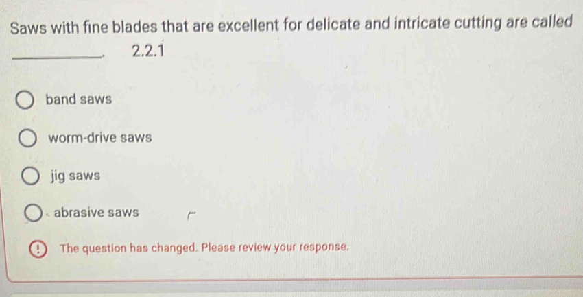 Saws with fine blades that are excellent for delicate and intricate cutting are called
_2.2.1
band saws
worm-drive saws
jig saws
abrasive saws
The question has changed. Please review your response.
