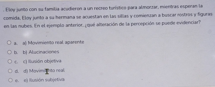 Eloy junto con su familia acudieron a un recreo turístico para almorzar, mientras esperan la
comida, Eloy junto a su hermana se acuestan en las sillas y comienzan a buscar rostros y figuras
en las nubes. En el ejemplo anterior, ¿qué alteración de la percepción se puede evidenciar?
a. a) Movimiento real aparente
b. b) Alucinaciones
c. c) Ilusión objetiva
d. d) Movimighto real
e. e) Ilusión subjetiva