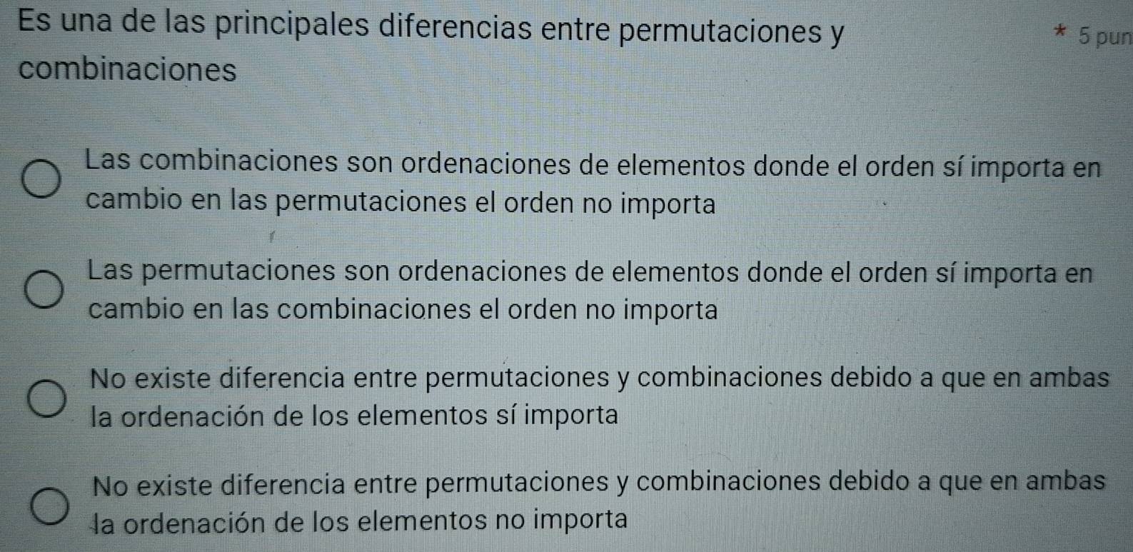 Es una de las principales diferencias entre permutaciones y
5 pun
combinaciones
Las combinaciones son ordenaciones de elementos donde el orden sí importa en
cambio en las permutaciones el orden no importa
Las permutaciones son ordenaciones de elementos donde el orden sí importa en
cambio en las combinaciones el orden no importa
No existe diferencia entre permutaciones y combinaciones debido a que en ambas
la ordenación de los elementos sí importa
No existe diferencia entre permutaciones y combinaciones debido a que en ambas
la ordenación de los elementos no importa