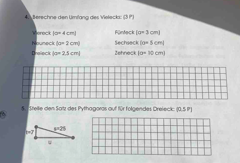 Berechne den Umfang des Vielecks: (3 P)
Viereck (a=4cm) Fünfeck (a=3cm)
Neuneck (a=2cm) Sechseck (a=5cm)
Dreieck (a=2,5cm) Zehneck (a=10cm)
5. Stelle den Satz des Pythagoras auf für folgendes Dreieck: (0,5P)
fel