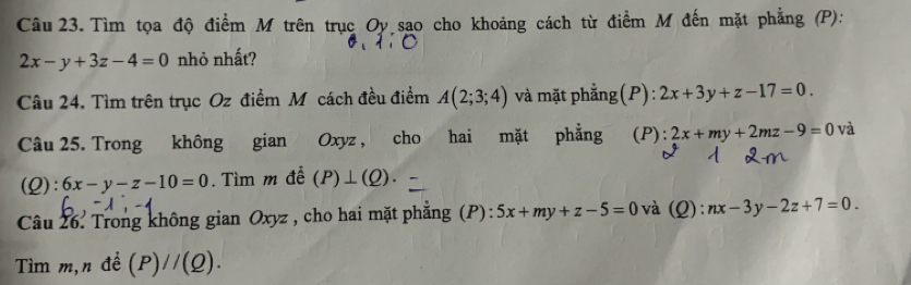 Tìm tọa độ điểm M trên trục Oy sao cho khoảng cách từ điểm M đến mặt phẳng (P):
2x-y+3z-4=0 nhỏ nhất? 
Câu 24. Tìm trên trục Oz điểm Mỹcách đều điểm A(2;3;4) và mặt phẳng(P): 2x+3y+z-17=0. 
Câu 25. Trong không gian Oxyz , cho hai mặt phẳng (P): 2x+my+2mz-9=0 và 
(Q): 6x-y-z-10=0. Tìm m đễ (P)⊥ (Q). 
Câu 26. Trong không gian Oxyz , cho hai mặt phẳng (P): 5x+my+z-5=0 và (Q): nx-3y-2z+7=0. 
Tìm m,n đề (P)//(Q).