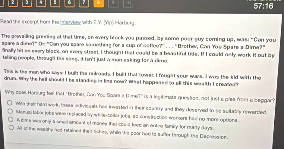 2 3 4 5 6 7 B 9 10
57:16 
Read the excerpt from the interview with E.Y. (Yip) Harburg.
The prevailing greeting at that time, on every block you passed, by some poor guy coming up, was: “Can you
spare a dime?” Or: “Can you spare something for a cup of coffee?” . . . “Brother, Can You Spare a Dime?”
finally hit on every block, on every street. I thought that could be a beautiful title. If I could only work it out by
telling people, through the song, it isn't just a man asking for a dime.
This is the man who says: I built the railroads. I built that tower. I fought your wars. I was the kid with the
drum. Why the hell should I be standing in line now? What happened to all this wealth I created?
Why does Harburg feel that “Brother, Can You Spare a Dime?” is a legitimate question, not just a plea from a beggar?
With their hard work, these individuals had invested in their country and they deserved to be suitably rewarded.
Manual labor jobs were replaced by white-collar jobs, so construction workers had no more options.
A dime was only a small amount of money that could feed an entire family for many days.
All of the wealthy had retained their riches, while the poor had to suffer through the Depression.