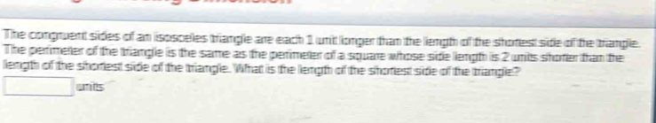 The congruent sides of an isosceles triangle are each 1 uni longer than the liength of the shorest side of the triangle. 
The perfimeter of the triangle is the same as the perimeter of a square whose side length is 2 unils shoter thran the 
length of the shoriest side of the triangle. What is the length of the shoriest side of the trangle? 
unts