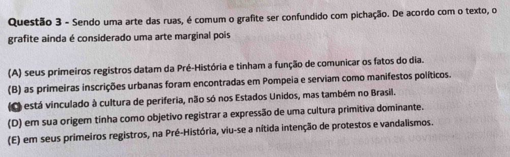 Sendo uma arte das ruas, é comum o grafite ser confundido com pichação. De acordo com o texto, o
grafite ainda é considerado uma arte marginal pois
(A) seus primeiros registros datam da Pré-História e tinham a função de comunicar os fatos do dia.
(B) as primeiras inscrições urbanas foram encontradas em Pompeia e serviam como manifestos políticos.
(C) está vinculado à cultura de periferia, não só nos Estados Unidos, mas também no Brasil.
(D) em sua origem tinha como objetivo registrar a expressão de uma cultura primitiva dominante.
(E) em seus primeiros registros, na Pré-História, viu-se a nítida intenção de protestos e vandalismos.